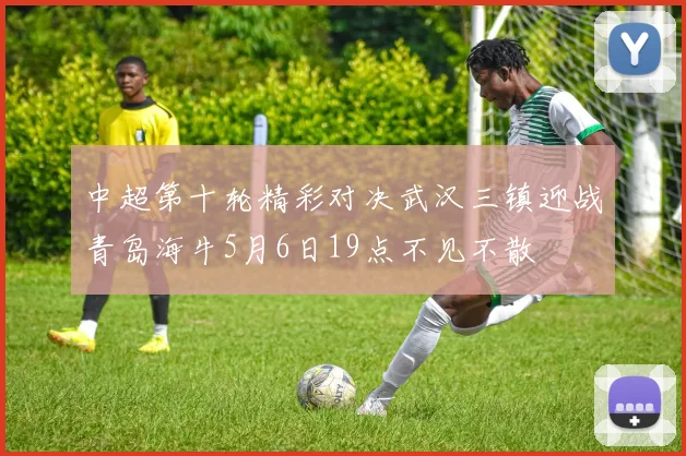 中超第十轮精彩对决武汉三镇迎战青岛海牛5月6日19点不见不散