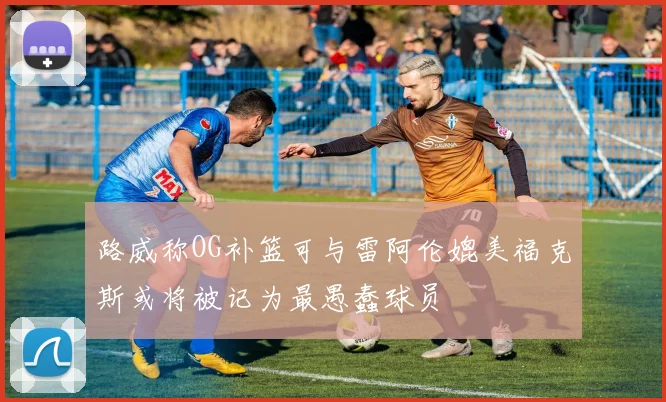路威称OG补篮可与雷阿伦媲美福克斯或将被记为最愚蠢球员