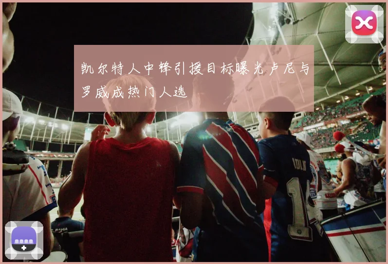 凯尔特人中锋引援目标曝光卢尼与罗威成热门人选