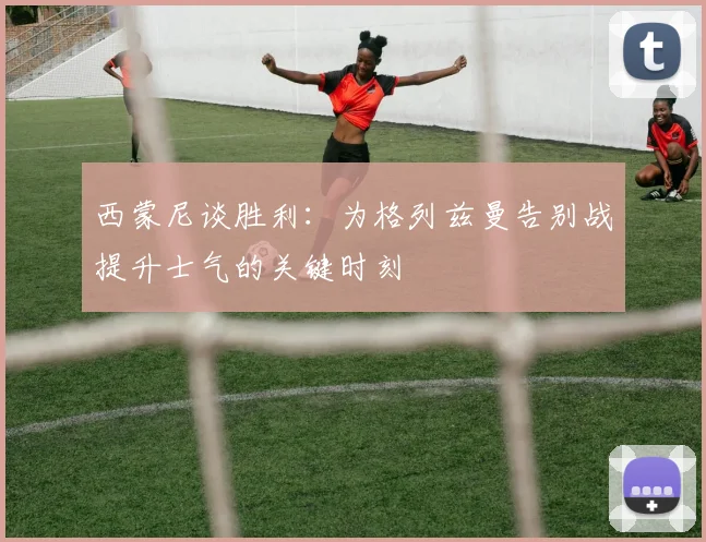 西蒙尼谈胜利：为格列兹曼告别战提升士气的关键时刻