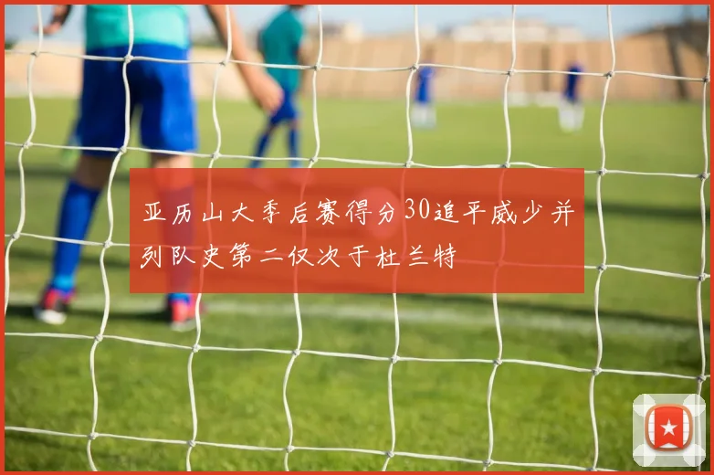 亚历山大季后赛得分30追平威少并列队史第二仅次于杜兰特
