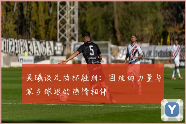 吴曦谈足协杯胜利：团结的力量与家乡球迷的热情相伴