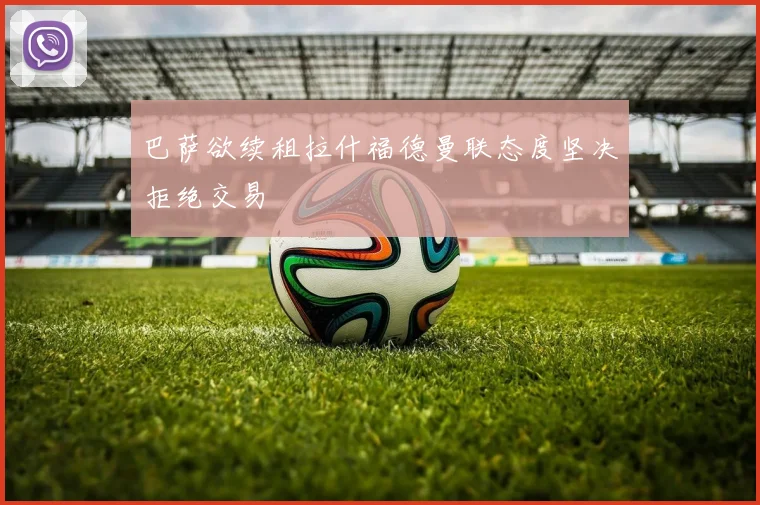 巴萨欲续租拉什福德曼联态度坚决拒绝交易