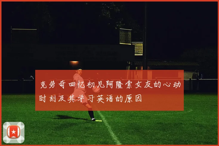克劳奇回忆初见阿隆索女友的心动时刻及其学习英语的原因